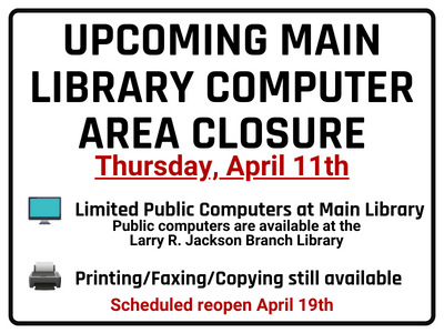 Upcoming main library computer area closure Thursday, April 11th. Limited public computers at Main Library. Public Computers are available at the Larry R. Jackson Branch Library. Printing/Faxing/Copying still available. Scheduled reopen April 19th